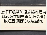 镇江五级消防设施操作员考试成绩在哪里查询怎么查(镇江五级消防成绩查询)