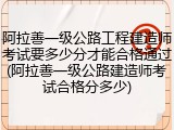 阿拉善一级公路工程建造师考试要多少分才能合格通过(阿拉善一级公路建造师考试合格分多少)