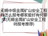 无锡中级金属矿山安全工程师怎么报考哪家最好有何要求(无锡金属矿山安全工程师报考推荐)