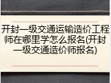 开封一级交通运输造价工程师在哪里学怎么报名(开封一级交通造价师报名)