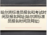 哈尔滨标准员报名和考试时间及报名网址(哈尔滨标准员报名时间及网址)