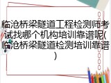 临沧桥梁隧道工程检测师考试找哪个机构培训靠谱呢(临沧桥梁隧道检测培训靠谱)