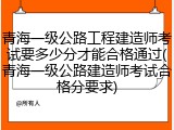 青海一级公路工程建造师考试要多少分才能合格通过(青海一级公路建造师考试合格分要求)