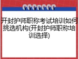 开封护师职称考试培训如何挑选机构(开封护师职称培训选择)