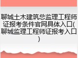 聊城土木建筑总监理工程师证报考条件官网具体入口(聊城监理工程师证报考入口)