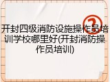 开封四级消防设施操作员培训学校哪里好(开封消防操作员培训)