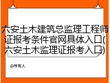 六安土木建筑总监理工程师证报考条件官网具体入口(六安土木监理证报考入口)