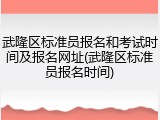 武隆区标准员报名和考试时间及报名网址(武隆区标准员报名时间)