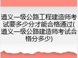 遵义一级公路工程建造师考试要多少分才能合格通过(遵义一级公路建造师考试合格分多少)