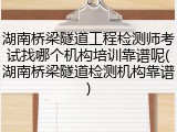 湖南桥梁隧道工程检测师考试找哪个机构培训靠谱呢(湖南桥梁隧道检测机构靠谱)