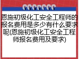 恩施初级化工安全工程师的报名费用是多少有什么要求呢(恩施初级化工安全工程师报名费用及要求)