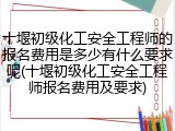 十堰初级化工安全工程师的报名费用是多少有什么要求呢(十堰初级化工安全工程师报名费用及要求)