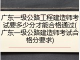广东一级公路工程建造师考试要多少分才能合格通过(广东一级公路建造师考试合格分要求)