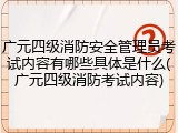 广元四级消防安全管理员考试内容有哪些具体是什么(广元四级消防考试内容)