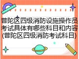 普陀区四级消防设施操作员考试具体有哪些科目和内容(普陀区四级消防考试科目)