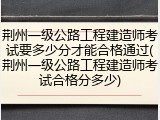 荆州一级公路工程建造师考试要多少分才能合格通过(荆州一级公路工程建造师考试合格分多少)