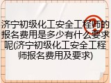 济宁初级化工安全工程师的报名费用是多少有什么要求呢(济宁初级化工安全工程师报名费用及要求)