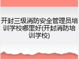 开封三级消防安全管理员培训学校哪里好(开封消防培训学校)