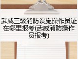 武威三级消防设施操作员证在哪里报考(武威消防操作员报考)