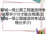聊城一级公路工程建造师考试要多少分才能合格通过(聊城一级公路建造师考试合格分多少)