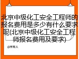 北京中级化工安全工程师的报名费用是多少有什么要求呢(北京中级化工安全工程师报名费用及要求)