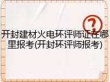 开封建材火电环评师证在哪里报考(开封环评师报考)