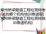 常州桥梁隧道工程检测师考试找哪个机构培训靠谱呢(常州桥梁隧道工程检测师培训靠谱机构)