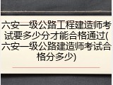 六安一级公路工程建造师考试要多少分才能合格通过(六安一级公路建造师考试合格分多少)