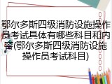 鄂尔多斯四级消防设施操作员考试具体有哪些科目和内容(鄂尔多斯四级消防设施操作员考试科目)