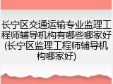 长宁区交通运输专业监理工程师辅导机构有哪些哪家好(长宁区监理工程师辅导机构哪家好)