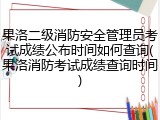 果洛二级消防安全管理员考试成绩公布时间如何查询(果洛消防考试成绩查询时间)