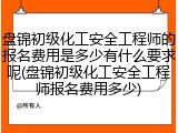 盘锦初级化工安全工程师的报名费用是多少有什么要求呢(盘锦初级化工安全工程师报名费用多少)