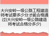 大兴安岭一级公路工程建造师考试要多少分才能合格通过(大兴安岭一级公路建造师考试合格分多少)