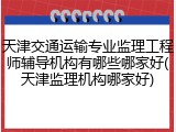 天津交通运输专业监理工程师辅导机构有哪些哪家好(天津监理机构哪家好)