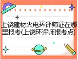 上饶建材火电环评师证在哪里报考(上饶环评师报考点)