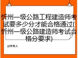 忻州一级公路工程建造师考试要多少分才能合格通过(忻州一级公路建造师考试合格分要求)
