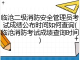 临沧二级消防安全管理员考试成绩公布时间如何查询(临沧消防考试成绩查询时间)