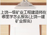 上饶一级矿业工程建造师在哪里学怎么报名(上饶一建矿业报名)