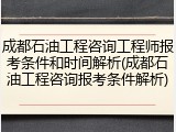 成都石油工程咨询工程师报考条件和时间解析(成都石油工程咨询报考条件解析)