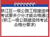 綦江区一级公路工程建造师考试要多少分才能合格通过(綦江一级公路建造师考试合格分要求)