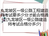 九龙坡区一级公路工程建造师考试要多少分才能合格通过(九龙坡区一级公路建造师考试合格分多少)