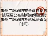 郴州二级消防安全管理员考试成绩公布时间如何查询(郴州二级消防考试成绩查询时间)