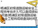 杨浦区初级道路运输安全工程师考完多久可以查成绩如何查(杨浦区初级道路运输安全工程师成绩查询时间)