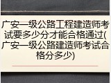 广安一级公路工程建造师考试要多少分才能合格通过(广安一级公路建造师考试合格分多少)
