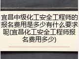 宜昌中级化工安全工程师的报名费用是多少有什么要求呢(宜昌化工安全工程师报名费用多少)