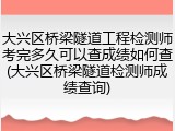 大兴区桥梁隧道工程检测师考完多久可以查成绩如何查(大兴区桥梁隧道检测师成绩查询)