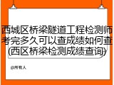 西城区桥梁隧道工程检测师考完多久可以查成绩如何查(西区桥梁检测成绩查询)