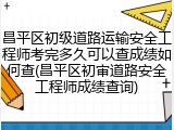 昌平区初级道路运输安全工程师考完多久可以查成绩如何查(昌平区初审道路安全工程师成绩查询)