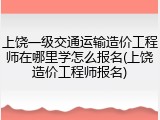 上饶一级交通运输造价工程师在哪里学怎么报名(上饶造价工程师报名)