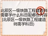北辰区一级铁路工程建造师需要学什么科目呢哪些内容(北辰区一级铁路工程建造师需学科目)